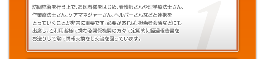 訪問施術を行う上で、お医者様をはじめ、看護師さんや理学療法士さん、作業療法士さん、ケアマネジャーさん、ヘルパーさんなどと連携をとっていくことが非常に重要です。必要があれば、担当者会議などにも出席し、ご利用者様に携わる関係機関の方々に定期的に経過報告書をお送りして常に情報交換をし交流を図っています。