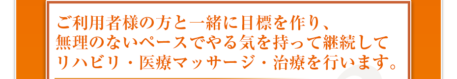 ご利用者様の方と一緒に目標を作り、無理のないペースでやる気を持って継続してリハビリ・医療マッサージ・治療を行います。