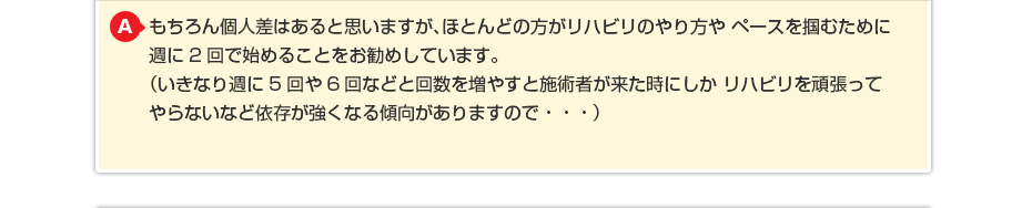 もちろん個人差はあると思いますが、ほとんどの方がリハビリのやり方や ペースを掴むために週に2回で始めることをお勧めしています。 (いきなり週に5回や6回などと回数を増やすと施術者が来た時にしか リハビリを頑張ってやらないなど依存が強くなる傾向がありますので・・・)