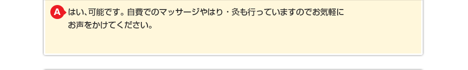 はい、可能です。 自費でのマッサージや針灸も行っていますのでお気軽にお声をかけてください。