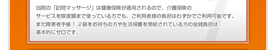 当院の「訪問マッサージは」健康保険が適用されるので、介護保険のサービスを限度額まで使っている方でも、ご利用者様の負担はわずかでご利用可能です。また障害者手帳1,2級をお持ちの方や生活保護を受給されている方の金銭負担は基本的にゼロです。